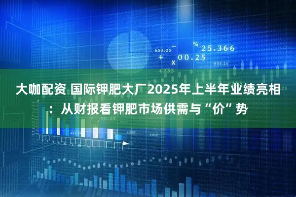 大咖配资 国际钾肥大厂2025年上半年业绩亮相：从财报看钾肥市场供需与“价”势