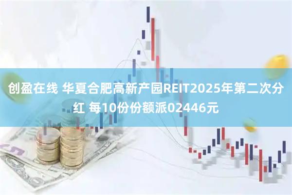 创盈在线 华夏合肥高新产园REIT2025年第二次分红 每10份份额派02446元