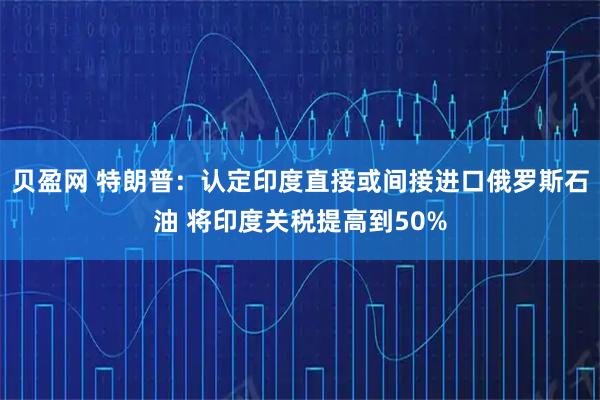 贝盈网 特朗普：认定印度直接或间接进口俄罗斯石油 将印度关税提高到50%