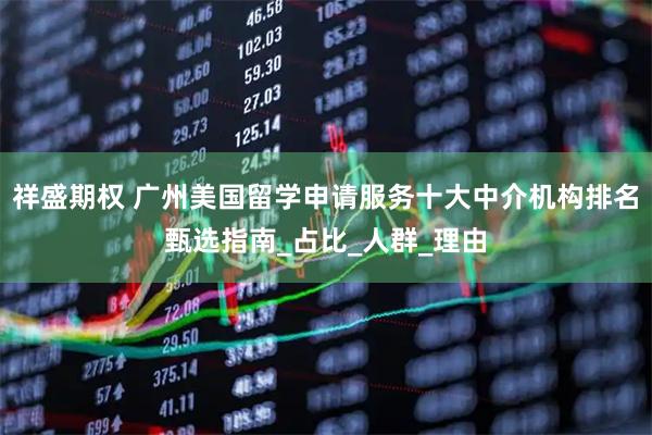 祥盛期权 广州美国留学申请服务十大中介机构排名甄选指南_占比_人群_理由