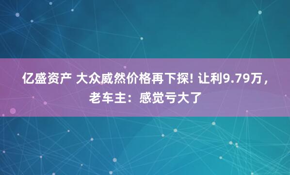 亿盛资产 大众威然价格再下探! 让利9.79万，老车主：感觉亏大了