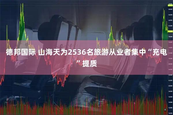 德邦国际 山海天为2536名旅游从业者集中“充电”提质