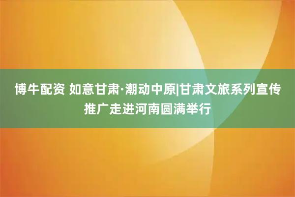 博牛配资 如意甘肃·潮动中原|甘肃文旅系列宣传推广走进河南圆满举行