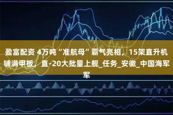 盈富配资 4万吨“准航母”霸气亮相，15架直升机铺满甲板，直-20大批量上舰_任务_安徽_中国海军