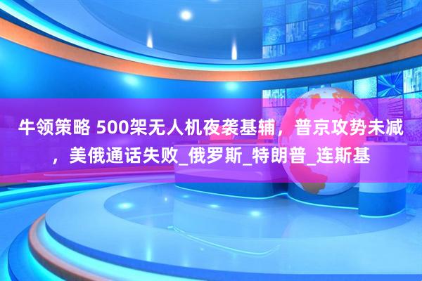 牛领策略 500架无人机夜袭基辅，普京攻势未减，美俄通话失败_俄罗斯_特朗普_连斯基
