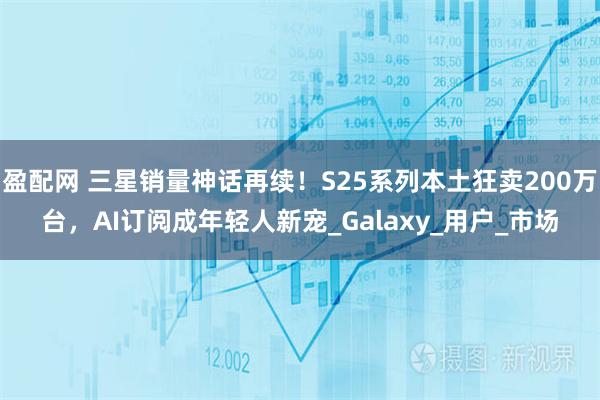盈配网 三星销量神话再续！S25系列本土狂卖200万台，AI订阅成年轻人新宠_Galaxy_用户_市场