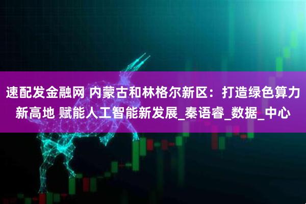 速配发金融网 内蒙古和林格尔新区：打造绿色算力新高地 赋能人工智能新发展_秦语睿_数据_中心