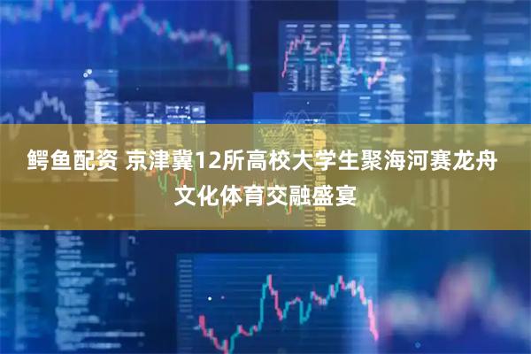 鳄鱼配资 京津冀12所高校大学生聚海河赛龙舟 文化体育交融盛宴
