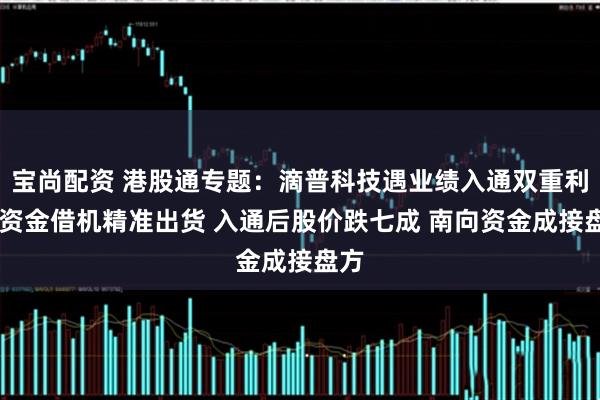 宝尚配资 港股通专题：滴普科技遇业绩入通双重利好 资金借机精准出货 入通后股价跌七成 南向资金成接盘方