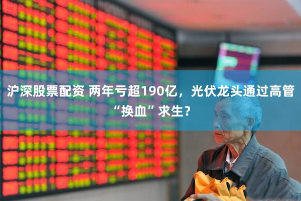 沪深股票配资 两年亏超190亿，光伏龙头通过高管“换血”求生？