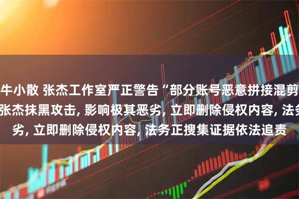 牛小散 张杰工作室严正警告“部分账号恶意拼接混剪、捆绑其他艺人”: 对张杰抹黑攻击, 影响极其恶劣, 立即删除侵权内容, 法务正搜集证据依法追责