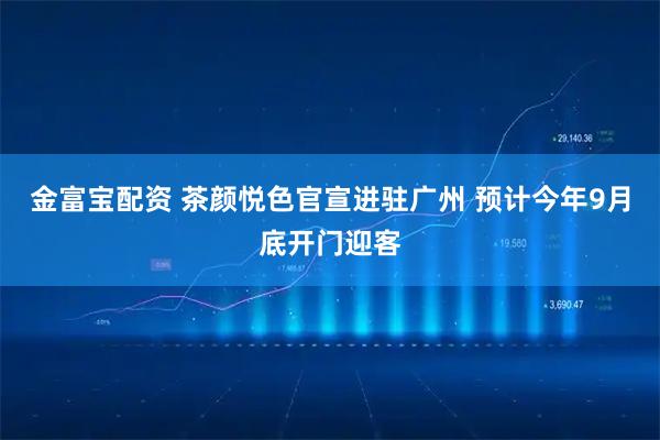 金富宝配资 茶颜悦色官宣进驻广州 预计今年9月底开门迎客