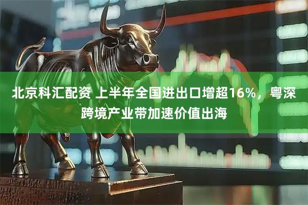 北京科汇配资 上半年全国进出口增超16%,粤深跨境产业带加速价值出海