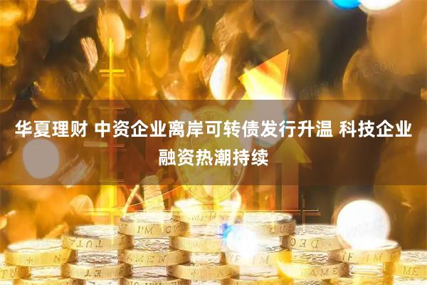 华夏理财 中资企业离岸可转债发行升温 科技企业融资热潮持续