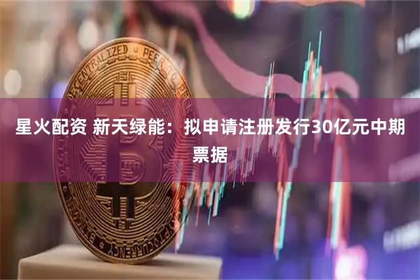 星火配资 新天绿能：拟申请注册发行30亿元中期票据